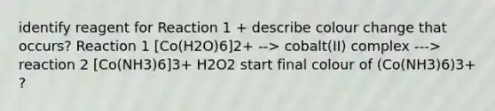 identify reagent for Reaction 1 + describe colour change that occurs? Reaction 1 [Co(H2O)6]2+ --> cobalt(II) complex ---> reaction 2 [Co(NH3)6]3+ H2O2 start final colour of (Co(NH3)6)3+ ?