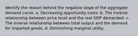 Identify the reason behind the negative slope of the aggregate demand curve. a. Decreasing opportunity costs. b. The inverse relationship between price level and the real GDP demanded. c. The inverse relationship between total output and the demand for imported goods. d. Diminishing marginal utility.