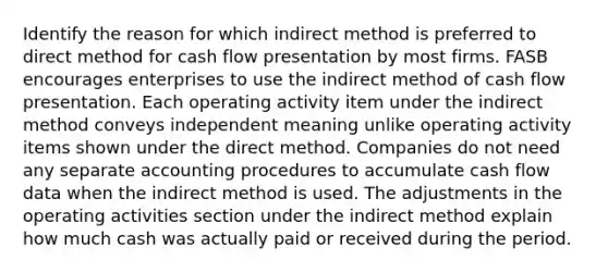 Identify the reason for which indirect method is preferred to direct method for cash flow presentation by most firms. FASB encourages enterprises to use the indirect method of cash flow presentation. Each operating activity item under the indirect method conveys independent meaning unlike operating activity items shown under the direct method. Companies do not need any separate accounting procedures to accumulate cash flow data when the indirect method is used. The adjustments in the operating activities section under the indirect method explain how much cash was actually paid or received during the period.