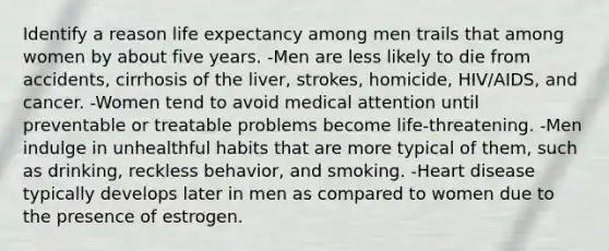 Identify a reason life expectancy among men trails that among women by about five years. -Men are less likely to die from accidents, cirrhosis of the liver, strokes, homicide, HIV/AIDS, and cancer. -Women tend to avoid medical attention until preventable or treatable problems become life-threatening. -Men indulge in unhealthful habits that are more typical of them, such as drinking, reckless behavior, and smoking. -Heart disease typically develops later in men as compared to women due to the presence of estrogen.