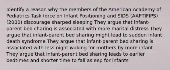 Identify a reason why the members of the American Academy of Pediatrics Task force on Infant Positioning and SIDS (AAPTIFIPS) (2000) discourage sharped sleeping They argue that infant-parent bed charing is associated with more marital distress They argue that infant-parent bed sharing might lead to sudden infant death syndrome They argue that infant-parent bed sharing is associated with less night waking for mothers by more infant They argue that infant-parent bed sharing leads to earlier bedtimes and shorter time to fall asleep for infants