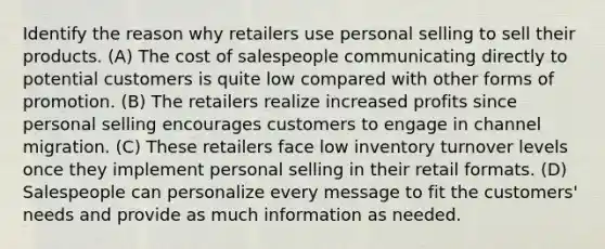 Identify the reason why retailers use personal selling to sell their products. (A) The cost of salespeople communicating directly to potential customers is quite low compared with other forms of promotion. (B) The retailers realize increased profits since personal selling encourages customers to engage in channel migration. (C) These retailers face low inventory turnover levels once they implement personal selling in their retail formats. (D) Salespeople can personalize every message to fit the customers' needs and provide as much information as needed.