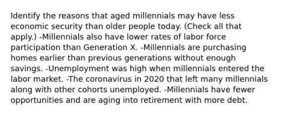 Identify the reasons that aged millennials may have less economic security than older people today. (Check all that apply.) -Millennials also have lower rates of labor force participation than Generation X. -Millennials are purchasing homes earlier than previous generations without enough savings. -Unemployment was high when millennials entered the labor market. -<a href='https://www.questionai.com/knowledge/kUSHhCSdkt-the-corona' class='anchor-knowledge'>the corona</a>virus in 2020 that left many millennials along with other cohorts unemployed. -Millennials have fewer opportunities and are aging into retirement with more debt.