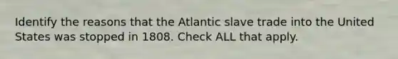 Identify the reasons that the Atlantic slave trade into the United States was stopped in 1808. Check ALL that apply.