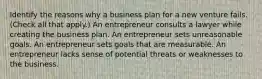 Identify the reasons why a business plan for a new venture fails. (Check all that apply.) An entrepreneur consults a lawyer while creating the business plan. An entrepreneur sets unreasonable goals. An entrepreneur sets goals that are measurable. An entrepreneur lacks sense of potential threats or weaknesses to the business.