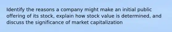 Identify the reasons a company might make an initial public offering of its stock, explain how stock value is determined, and discuss the significance of market capitalization