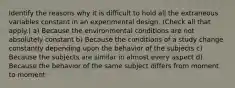 Identify the reasons why it is difficult to hold all the extraneous variables constant in an experimental design. (Check all that apply.) a) Because the environmental conditions are not absolutely constant b) Because the conditions of a study change constantly depending upon the behavior of the subjects c) Because the subjects are similar in almost every aspect d) Because the behavior of the same subject differs from moment to moment