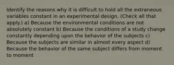 Identify the reasons why it is difficult to hold all the extraneous variables constant in an experimental design. (Check all that apply.) a) Because the environmental conditions are not absolutely constant b) Because the conditions of a study change constantly depending upon the behavior of the subjects c) Because the subjects are similar in almost every aspect d) Because the behavior of the same subject differs from moment to moment