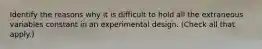 Identify the reasons why it is difficult to hold all the extraneous variables constant in an experimental design. (Check all that apply.)