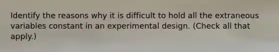 Identify the reasons why it is difficult to hold all the extraneous variables constant in an experimental design. (Check all that apply.)