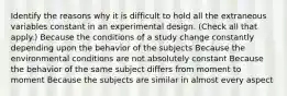 Identify the reasons why it is difficult to hold all the extraneous variables constant in an experimental design. (Check all that apply.) Because the conditions of a study change constantly depending upon the behavior of the subjects Because the environmental conditions are not absolutely constant Because the behavior of the same subject differs from moment to moment Because the subjects are similar in almost every aspect