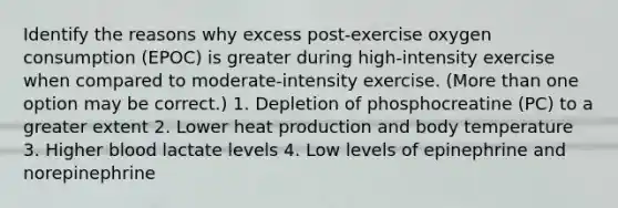 Identify the reasons why excess post-exercise oxygen consumption (EPOC) is greater during high-intensity exercise when compared to moderate-intensity exercise. (More than one option may be correct.) 1. Depletion of phosphocreatine (PC) to a greater extent 2. Lower heat production and body temperature 3. Higher blood lactate levels 4. Low levels of epinephrine and norepinephrine