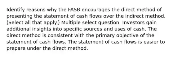 Identify reasons why the FASB encourages the direct method of presenting the statement of cash flows over the indirect method. (Select all that apply.) Multiple select question. Investors gain additional insights into specific sources and uses of cash. The direct method is consistent with the primary objective of the statement of cash flows. The statement of cash flows is easier to prepare under the direct method.