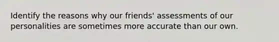 Identify the reasons why our friends' assessments of our personalities are sometimes more accurate than our own.