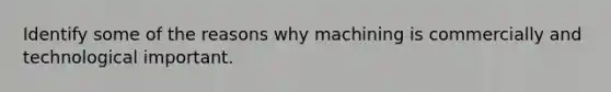 Identify some of the reasons why machining is commercially and technological important.