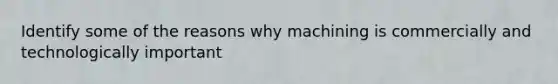 Identify some of the reasons why machining is commercially and technologically important