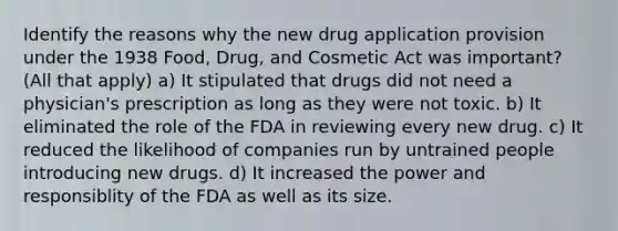 Identify the reasons why the new drug application provision under the 1938 Food, Drug, and Cosmetic Act was important? (All that apply) a) It stipulated that drugs did not need a physician's prescription as long as they were not toxic. b) It eliminated the role of the FDA in reviewing every new drug. c) It reduced the likelihood of companies run by untrained people introducing new drugs. d) It increased the power and responsiblity of the FDA as well as its size.