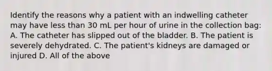 Identify the reasons why a patient with an indwelling catheter may have less than 30 mL per hour of urine in the collection bag: A. The catheter has slipped out of the bladder. B. The patient is severely dehydrated. C. The patient's kidneys are damaged or injured D. All of the above