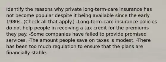 Identify the reasons why private long-term-care insurance has not become popular despite it being available since the early 1980s. (Check all that apply.) -Long-term-care insurance policies do not help people in receiving a tax credit for the premiums they pay. -Some companies have failed to provide promised services. -The amount people save on taxes is modest. -There has been too much regulation to ensure that the plans are financially stable.