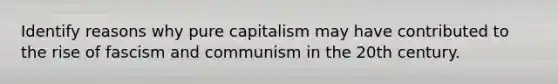 Identify reasons why pure capitalism may have contributed to the rise of fascism and communism in the 20th century.