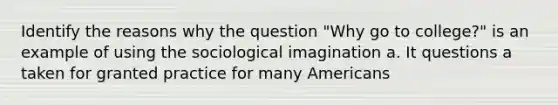 Identify the reasons why the question "Why go to college?" is an example of using the sociological imagination a. It questions a taken for granted practice for many Americans