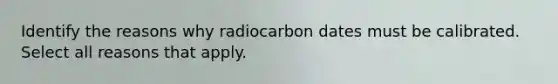 Identify the reasons why radiocarbon dates must be calibrated. Select all reasons that apply.