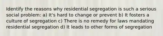 Identify the reasons why residential segregation is such a serious social problem: a) It's hard to change or prevent b) It fosters a culture of segregation c) There is no remedy for laws mandating residential segregation d) It leads to other forms of segregation