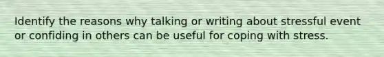 Identify the reasons why talking or writing about stressful event or confiding in others can be useful for coping with stress.