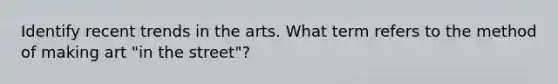 Identify recent trends in the arts. What term refers to the method of making art "in the street"?