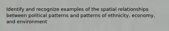 Identify and recognize examples of the spatial relationships between political patterns and patterns of ethnicity, economy, and environment