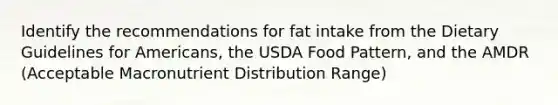 Identify the recommendations for fat intake from the Dietary Guidelines for Americans, the USDA Food Pattern, and the AMDR (Acceptable Macronutrient Distribution Range)