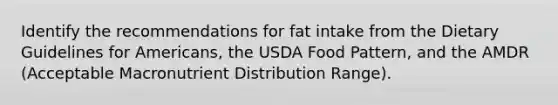 Identify the recommendations for fat intake from the Dietary Guidelines for Americans, the USDA Food Pattern, and the AMDR (Acceptable Macronutrient Distribution Range).