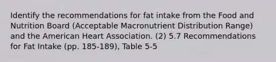 Identify the recommendations for fat intake from the Food and Nutrition Board (Acceptable Macronutrient Distribution Range) and the American Heart Association. (2) 5.7 Recommendations for Fat Intake (pp. 185-189), Table 5-5