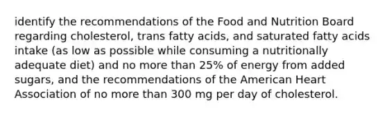 identify the recommendations of the Food and Nutrition Board regarding cholesterol, trans fatty acids, and saturated fatty acids intake (as low as possible while consuming a nutritionally adequate diet) and no more than 25% of energy from added sugars, and the recommendations of the American Heart Association of no more than 300 mg per day of cholesterol.