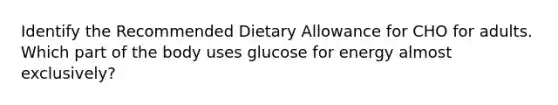 Identify the Recommended Dietary Allowance for CHO for adults. Which part of the body uses glucose for energy almost exclusively?