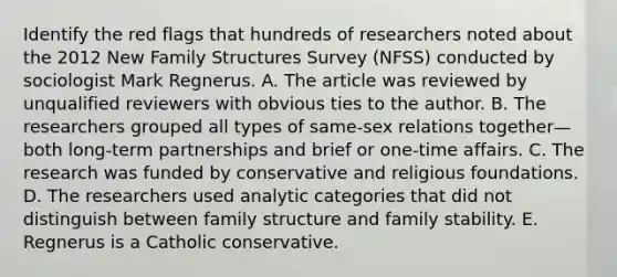 Identify the red flags that hundreds of researchers noted about the 2012 New Family Structures Survey (NFSS) conducted by sociologist Mark Regnerus. A. The article was reviewed by unqualified reviewers with obvious ties to the author. B. The researchers grouped all types of same-sex relations together—both long-term partnerships and brief or one-time affairs. C. The research was funded by conservative and religious foundations. D. The researchers used analytic categories that did not distinguish between family structure and family stability. E. Regnerus is a Catholic conservative.