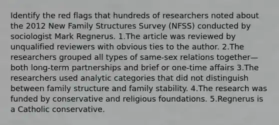 Identify the red flags that hundreds of researchers noted about the 2012 New Family Structures Survey (NFSS) conducted by sociologist Mark Regnerus. 1.The article was reviewed by unqualified reviewers with obvious ties to the author. 2.The researchers grouped all types of same-sex relations together—both long-term partnerships and brief or one-time affairs 3.The researchers used analytic categories that did not distinguish between family structure and family stability. 4.The research was funded by conservative and religious foundations. 5.Regnerus is a Catholic conservative.