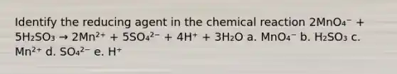 Identify the reducing agent in the chemical reaction 2MnO₄⁻ + 5H₂SO₃ → 2Mn²⁺ + 5SO₄²⁻ + 4H⁺ + 3H₂O a. MnO₄⁻ b. H₂SO₃ c. Mn²⁺ d. SO₄²⁻ e. H⁺