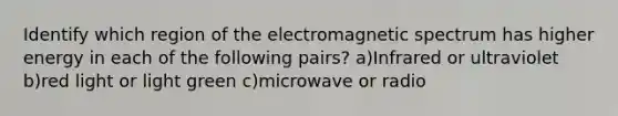 Identify which region of the electromagnetic spectrum has higher energy in each of the following pairs? a)Infrared or ultraviolet b)red light or light green c)microwave or radio