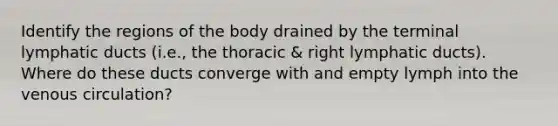 Identify the regions of the body drained by the terminal lymphatic ducts (i.e., the thoracic & right lymphatic ducts). Where do these ducts converge with and empty lymph into the venous circulation?