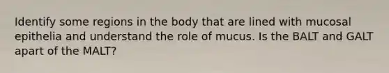 Identify some regions in the body that are lined with mucosal epithelia and understand the role of mucus. Is the BALT and GALT apart of the MALT?