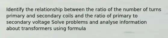 Identify the relationship between the ratio of the number of turns primary and secondary coils and the ratio of primary to secondary voltage Solve problems and analyse information about transformers using formula