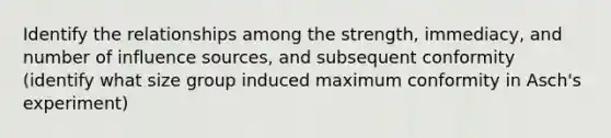 Identify the relationships among the strength, immediacy, and number of influence sources, and subsequent conformity (identify what size group induced maximum conformity in Asch's experiment)