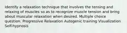 Identify a relaxation technique that involves the tensing and relaxing of muscles so as to recognize muscle tension and bring about muscular relaxation when desired. Multiple choice question. Progressive Relaxation Autogenic training Visualization Self-hypnosis