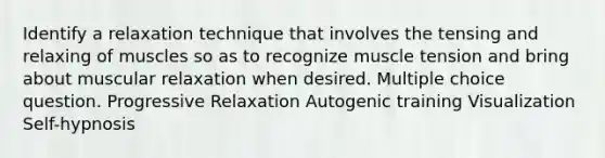 Identify a relaxation technique that involves the tensing and relaxing of muscles so as to recognize muscle tension and bring about muscular relaxation when desired. Multiple choice question. Progressive Relaxation Autogenic training Visualization Self-hypnosis