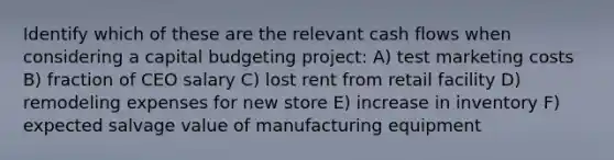 Identify which of these are the relevant cash flows when considering a capital budgeting project: A) test marketing costs B) fraction of CEO salary C) lost rent from retail facility D) remodeling expenses for new store E) increase in inventory F) expected salvage value of manufacturing equipment