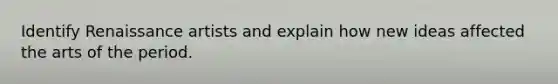 Identify Renaissance artists and explain how new ideas affected the arts of the period.