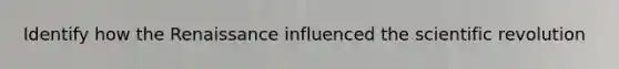 Identify how the Renaissance influenced the scientific revolution