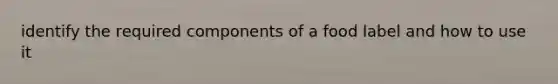 identify the required components of a food label and how to use it