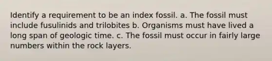 Identify a requirement to be an index fossil. a. The fossil must include fusulinids and trilobites b. Organisms must have lived a long span of <a href='https://www.questionai.com/knowledge/k8JpI6wldh-geologic-time' class='anchor-knowledge'>geologic time</a>. c. The fossil must occur in fairly large numbers within the rock layers.